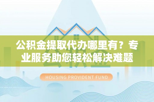 梅山公积金提取代办哪里有？专业服务助您轻松解决难题