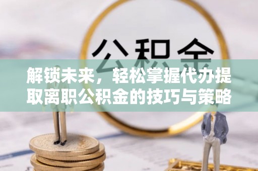梅山解锁未来，轻松掌握代办提取离职公积金的技巧与策略