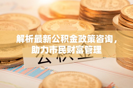 梅山解析最新公积金政策咨询，助力市民财富管理