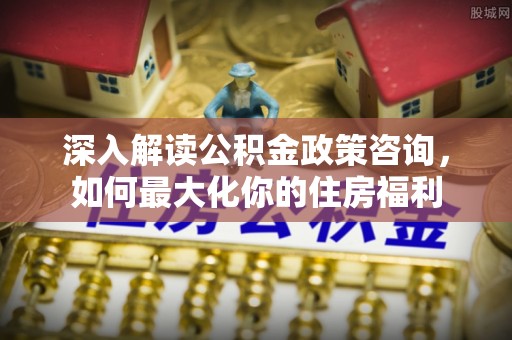梅山深入解读公积金政策咨询，如何最大化你的住房福利