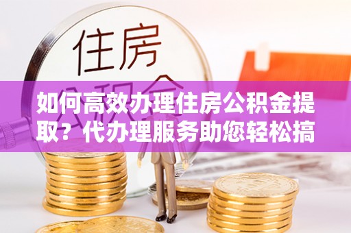 梅山如何高效办理住房公积金提取？代办理服务助您轻松搞定