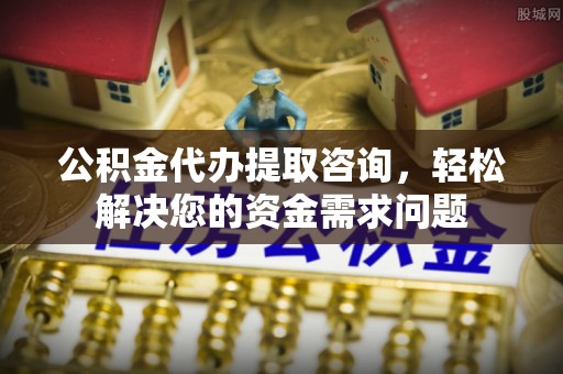 梅山公积金代办提取咨询，轻松解决您的资金需求问题