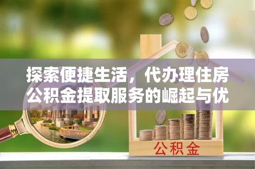 梅山探索便捷生活，代办理住房公积金提取服务的崛起与优势