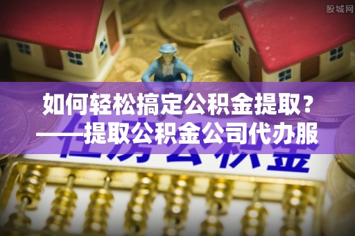 梅山如何轻松搞定公积金提取？——提取公积金公司代办服务全解析