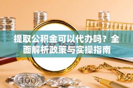 梅山提取公积金可以代办吗？全面解析政策与实操指南
