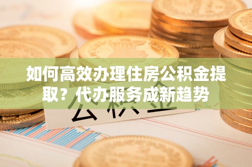 梅山如何高效办理住房公积金提取？代办服务成新趋势