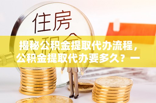 梅山揭秘公积金提取代办流程，公积金提取代办要多久？一文读懂