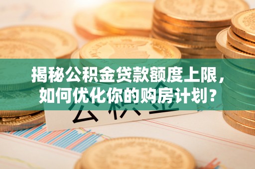 梅山揭秘公积金贷款额度上限，如何优化你的购房计划？