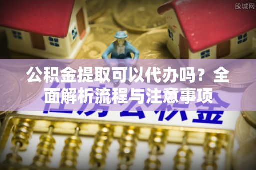 梅山公积金提取可以代办吗？全面解析流程与注意事项