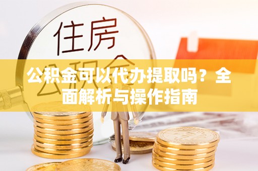 梅山公积金可以代办提取吗？全面解析与操作指南