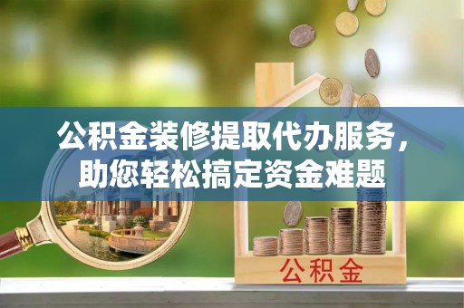 梅山公积金装修提取代办服务，助您轻松搞定资金难题
