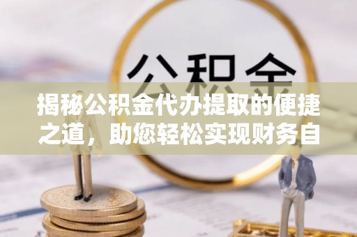 梅山揭秘公积金代办提取的便捷之道，助您轻松实现财务自由