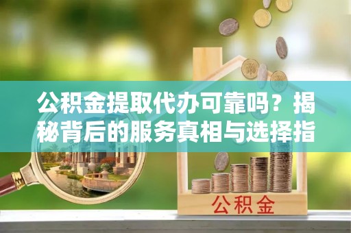 梅山公积金提取代办可靠吗？揭秘背后的服务真相与选择指南
