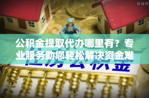 梅山公积金提取代办哪里有？专业服务助您轻松解决资金难题