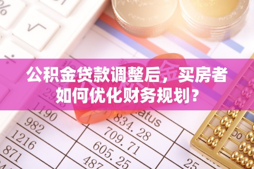 梅山公积金贷款调整后，买房者如何优化财务规划？
