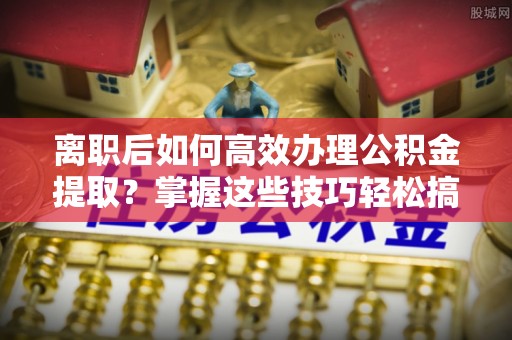梅山离职后如何高效办理公积金提取？掌握这些技巧轻松搞定