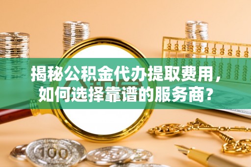 梅山揭秘公积金代办提取费用，如何选择靠谱的服务商？