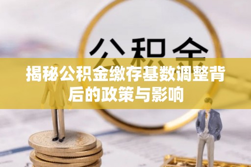梅山揭秘公积金缴存基数调整背后的政策与影响