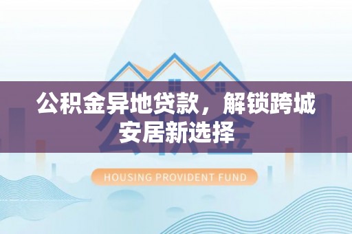 梅山公积金异地贷款，解锁跨城安居新选择