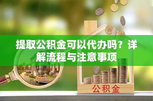 梅山提取公积金可以代办吗？详解流程与注意事项