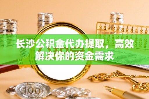 梅山长沙公积金代办提取，高效解决你的资金需求