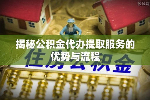 梅山揭秘公积金代办提取服务的优势与流程