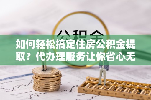 梅山如何轻松搞定住房公积金提取？代办理服务让你省心无忧