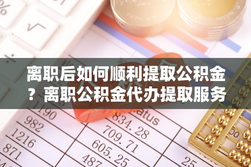 梅山离职后如何顺利提取公积金？离职公积金代办提取服务助力无忧办理