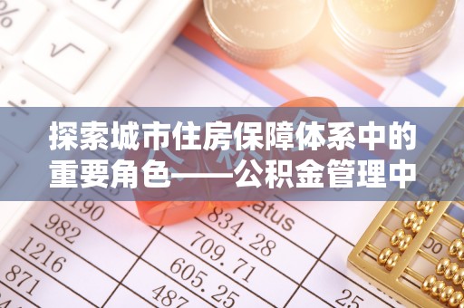 梅山探索城市住房保障体系中的重要角色——公积金管理中心
