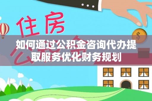 梅山如何通过公积金咨询代办提取服务优化财务规划