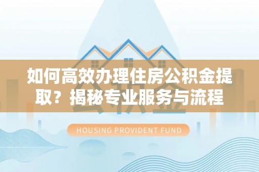 梅山如何高效办理住房公积金提取？揭秘专业服务与流程