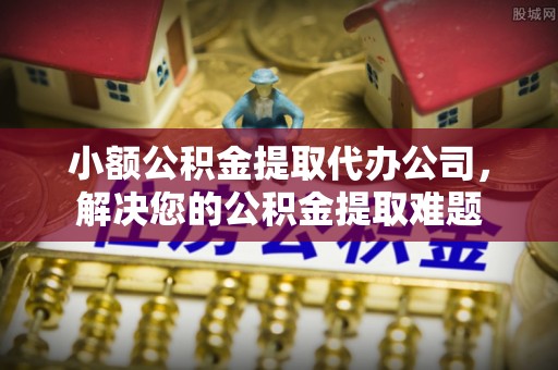 梅山小额公积金提取代办公司，解决您的公积金提取难题