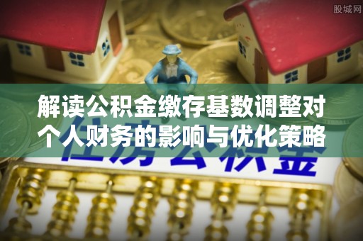 梅山解读公积金缴存基数调整对个人财务的影响与优化策略