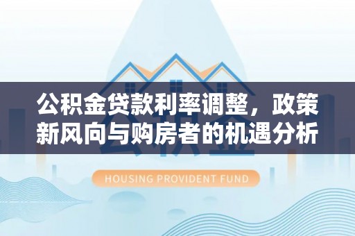 梅山公积金贷款利率调整，政策新风向与购房者的机遇分析