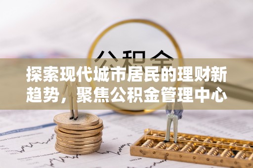 梅山探索现代城市居民的理财新趋势，聚焦公积金管理中心的服务创新