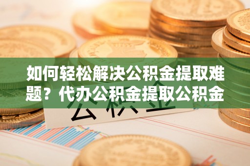 梅山如何轻松解决公积金提取难题？代办公积金提取公积金服务详解