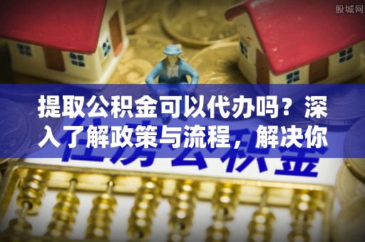 梅山提取公积金可以代办吗？深入了解政策与流程，解决你的疑问