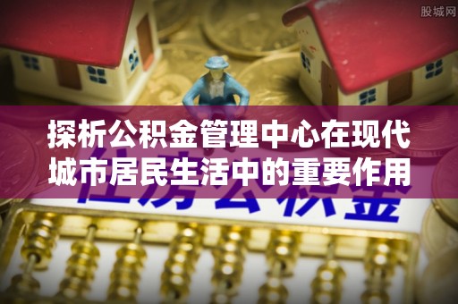 梅山探析公积金管理中心在现代城市居民生活中的重要作用