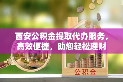 梅山西安公积金提取代办服务，高效便捷，助您轻松理财