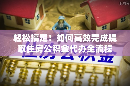 梅山轻松搞定！如何高效完成提取住房公积金代办全流程