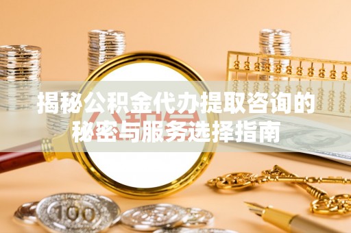梅山揭秘公积金代办提取咨询的秘密与服务选择指南