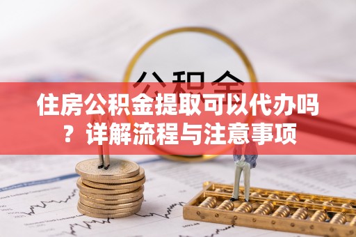 梅山住房公积金提取可以代办吗？详解流程与注意事项