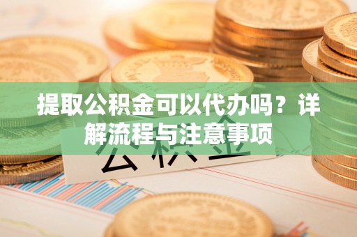 梅山提取公积金可以代办吗？详解流程与注意事项