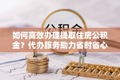 梅山如何高效办理提取住房公积金？代办服务助力省时省心