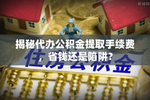 梅山揭秘代办公积金提取手续费，省钱还是陷阱？
