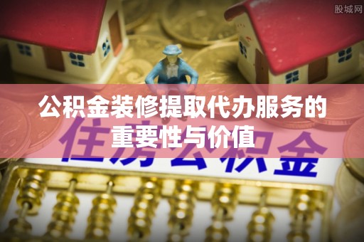 梅山公积金装修提取代办服务的重要性与价值