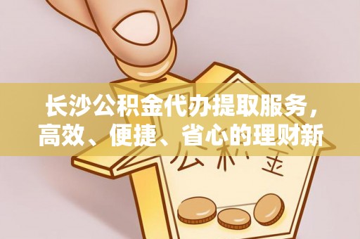 梅山长沙公积金代办提取服务，高效、便捷、省心的理财新选择