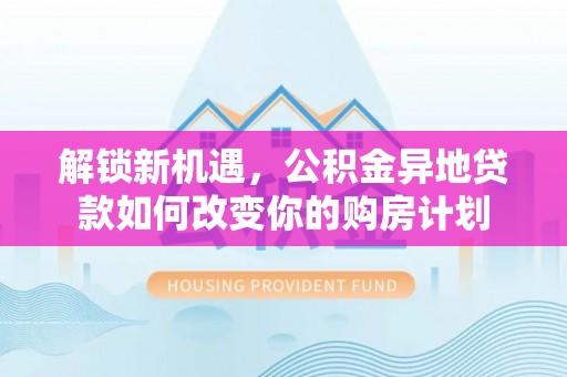梅山解锁新机遇，公积金异地贷款如何改变你的购房计划
