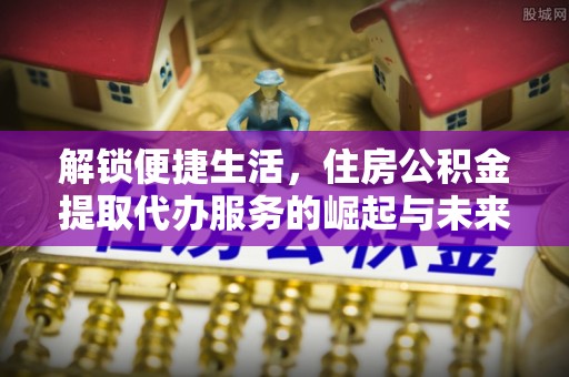 梅山解锁便捷生活，住房公积金提取代办服务的崛起与未来