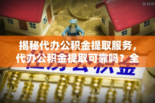 梅山揭秘代办公积金提取服务，代办公积金提取可靠吗？全面分析与选择指南